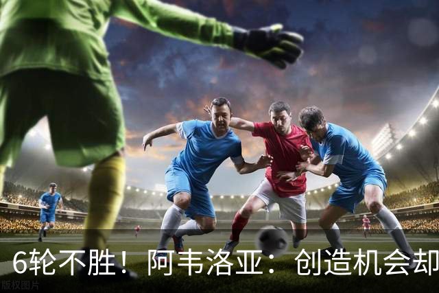 6轮不胜！阿韦洛亚：创造机会却没能转化进球，总有一天运气会来